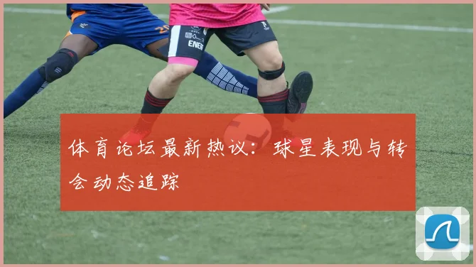 体育论坛最新热议：球星表现与转会动态追踪