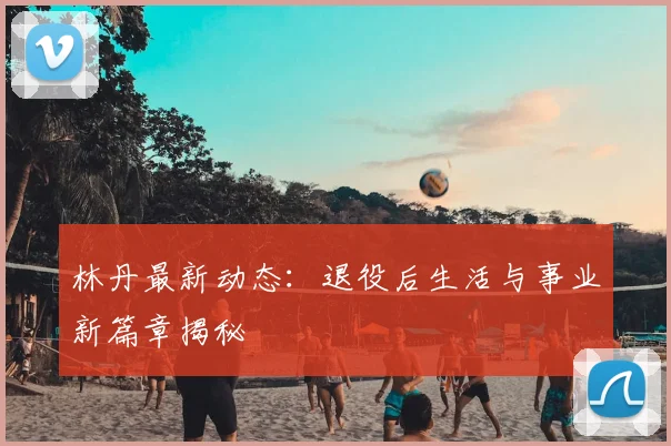 林丹最新动态:退役后生活与事业新篇章揭秘
