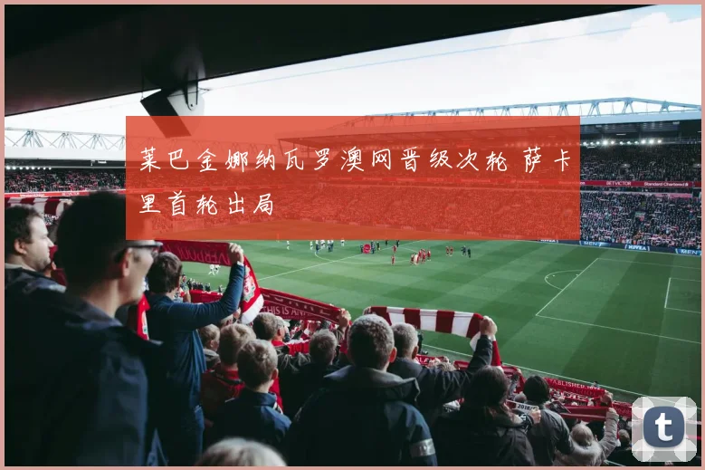 莱巴金娜纳瓦罗澳网晋级次轮 萨卡里首轮出局