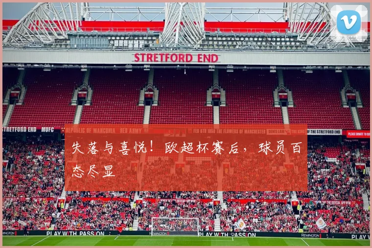 失落与喜悦!欧超杯赛后,球员百态尽显