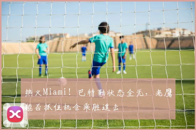 热火Miami！巴特勒状态全无，老鹰能否抓住机会乘胜追击