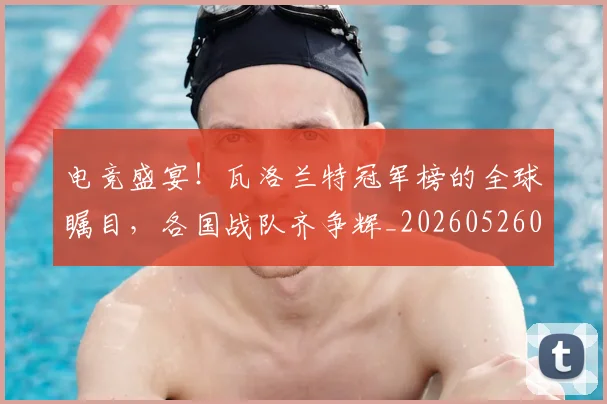 电竞盛宴！瓦洛兰特冠军榜的全球瞩目，各国战队齐争辉_20260526090057