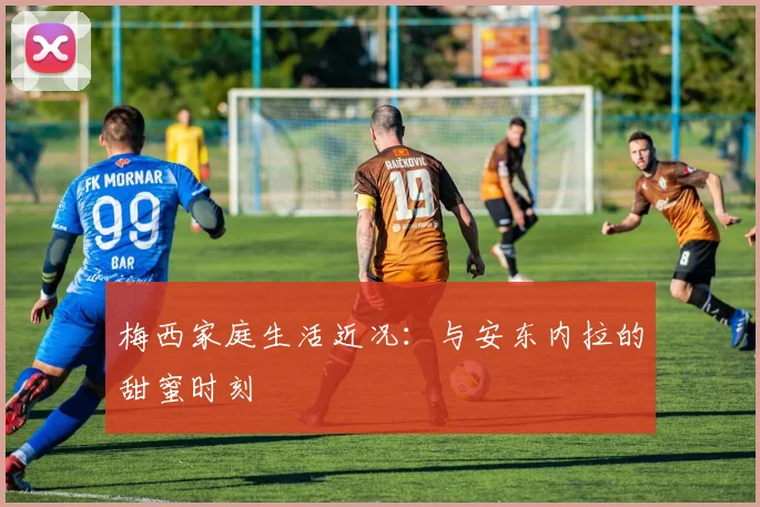 梅西家庭生活近况：与安东内拉的甜蜜时刻