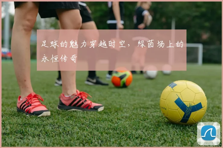 足球的魅力穿越时空，绿茵场上的永恒传奇