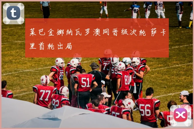 莱巴金娜纳瓦罗澳网晋级次轮 萨卡里首轮出局