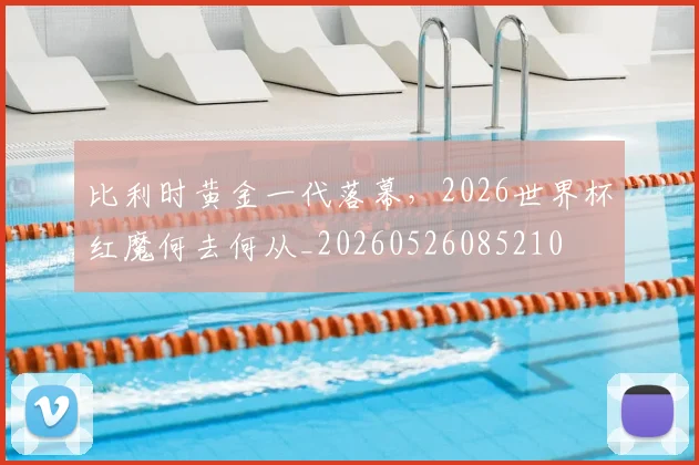 比利时黄金一代落幕，2026世界杯红魔何去何从_20260526085210