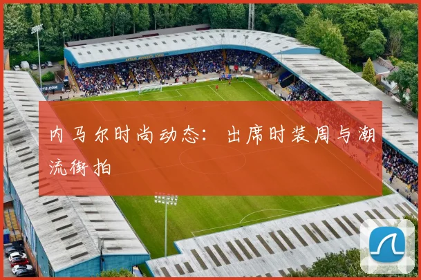 内马尔时尚动态：出席时装周与潮流街拍