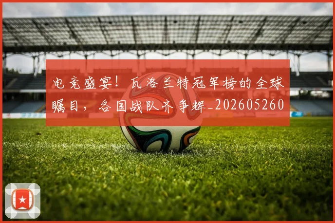 电竞盛宴！瓦洛兰特冠军榜的全球瞩目，各国战队齐争辉_20260526090057