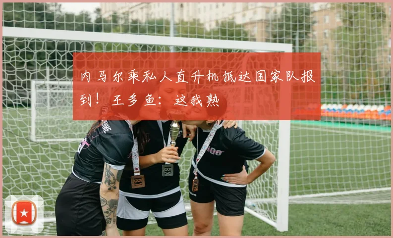 内马尔乘私人直升机抵达国家队报到！王多鱼：这我熟
