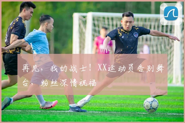 再见，我的战士！XX运动员告别舞台，粉丝深情祝福
