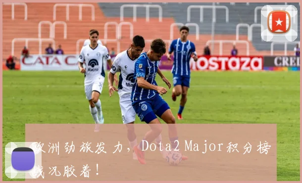 欧洲劲旅发力，Dota2 Major积分榜战况胶着！