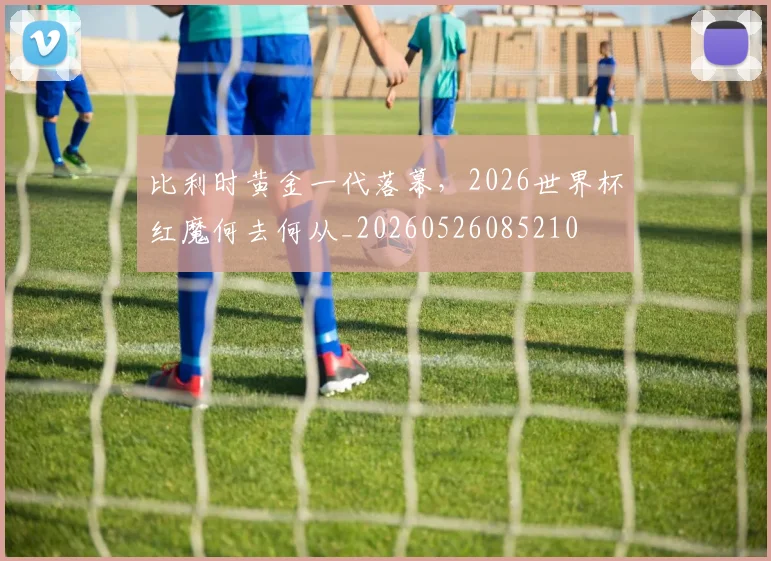 比利时黄金一代落幕，2026世界杯红魔何去何从_20260526085210