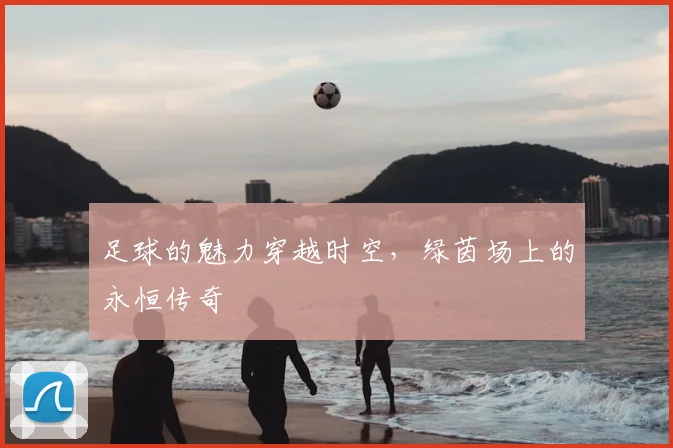 足球的魅力穿越时空，绿茵场上的永恒传奇
