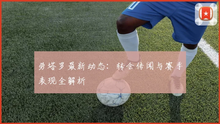 劳塔罗最新动态:转会传闻与赛季表现全解析