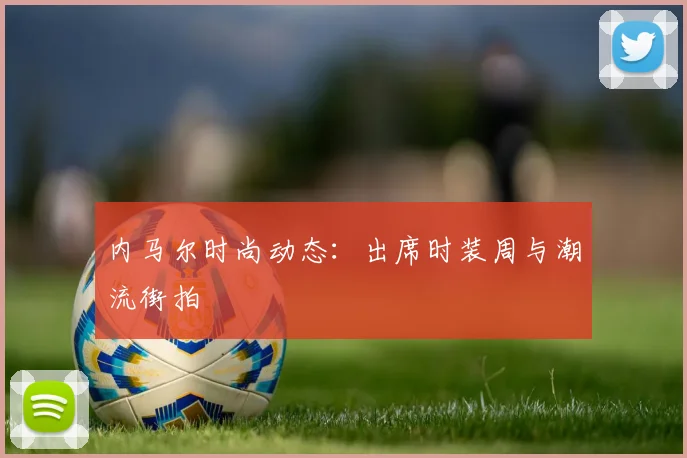 内马尔时尚动态：出席时装周与潮流街拍