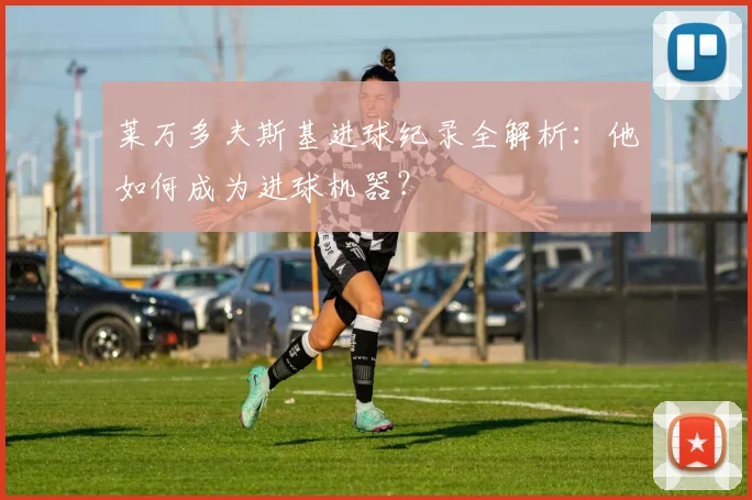莱万多夫斯基进球纪录全解析：他如何成为进球机器？