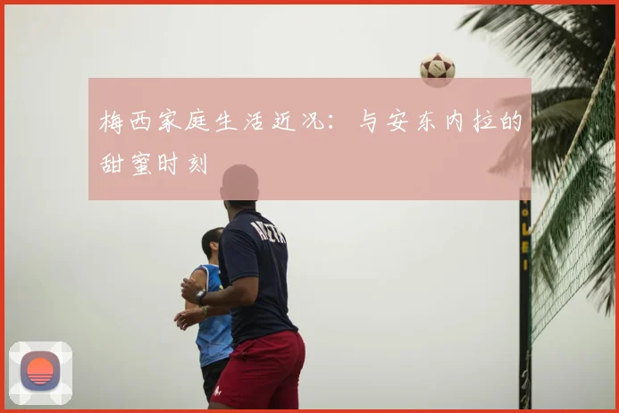 梅西家庭生活近况：与安东内拉的甜蜜时刻
