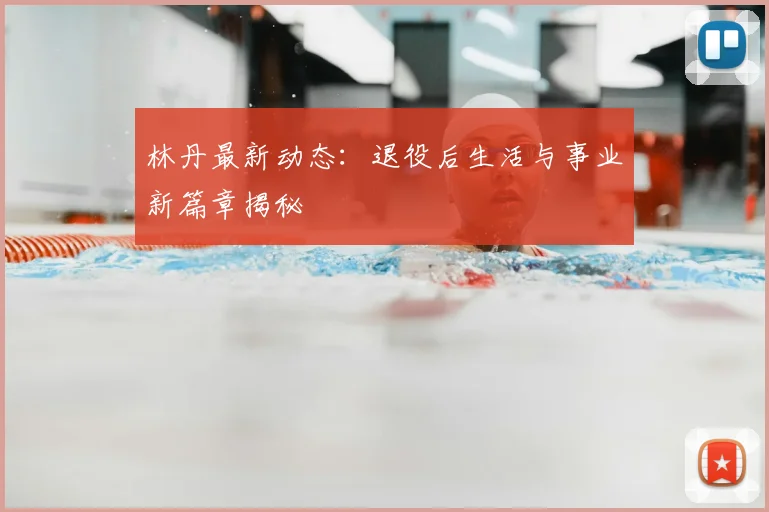 林丹最新动态：退役后生活与事业新篇章揭秘